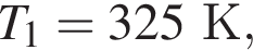 T_1 = 325К,
