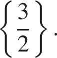  левая фи­гур­ная скоб­ка дробь: чис­ли­тель: 3, зна­ме­на­тель: 2 конец дроби пра­вая фи­гур­ная скоб­ка . 
