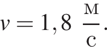 v = 1,8 дробь: чис­ли­тель: м, зна­ме­на­тель: с конец дроби . 