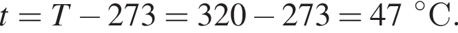 t = T минус 273 = 320 минус 273 = 47 гра­ду­сов C.