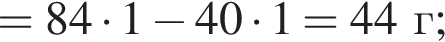 = 84 умно­жить на 1 минус 40 умно­жить на 1 = 44 г;