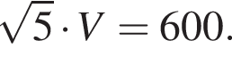  ко­рень из: на­ча­ло ар­гу­мен­та: 5 конец ар­гу­мен­та умно­жить на V=600.