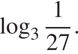  ло­га­рифм по ос­но­ва­нию левая круг­лая скоб­ка 3 пра­вая круг­лая скоб­ка дробь: чис­ли­тель: 1, зна­ме­на­тель: 27 конец дроби . 