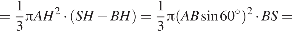 = дробь: чис­ли­тель: 1, зна­ме­на­тель: 3 конец дроби Пи AH в квад­ра­те умно­жить на левая круг­лая скоб­ка SH минус BH пра­вая круг­лая скоб­ка = дробь: чис­ли­тель: 1, зна­ме­на­тель: 3 конец дроби Пи левая круг­лая скоб­ка AB синус 60 гра­ду­сов пра­вая круг­лая скоб­ка в квад­ра­те умно­жить на BS=