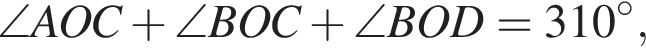 \angle AOC плюс \angle BOC плюс \angle BOD = 310 гра­ду­сов,