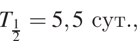 T_ дробь: чис­ли­тель: 1, зна­ме­на­тель: 2 конец дроби =5,5сут., 
