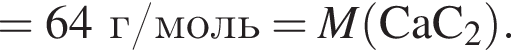 = 64 г/моль = \it M\rm левая круг­лая скоб­ка CaC_2 пра­вая круг­лая скоб­ка .