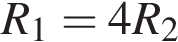 R_1=4R_2
