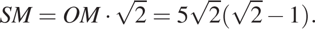 SM = OM умно­жить на ко­рень из 2 = 5 ко­рень из 2 левая круг­лая скоб­ка ко­рень из 2 минус 1 пра­вая круг­лая скоб­ка .