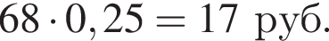 68 умно­жить на 0,25 = 17 руб.