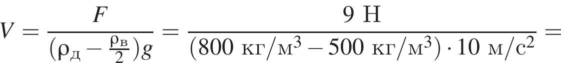 V= дробь: чис­ли­тель: F, зна­ме­на­тель: левая круг­лая скоб­ка \rho_д минус дробь: чис­ли­тель: \rho_в, зна­ме­на­тель: 2 конец дроби пра­вая круг­лая скоб­ка g конец дроби = дробь: чис­ли­тель: 9Н, зна­ме­на­тель: левая круг­лая скоб­ка 800кг/м в кубе минус 500кг/м в кубе пра­вая круг­лая скоб­ка умно­жить на 10м/с в квад­ра­те конец дроби = 