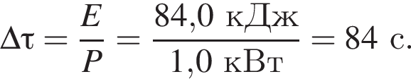 \Delta \tau= дробь: чис­ли­тель: E, зна­ме­на­тель: P конец дроби = дробь: чис­ли­тель: 84,0кДж, зна­ме­на­тель: 1,0кВт конец дроби = 84с. 