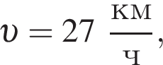  v =27 дробь: чис­ли­тель: км, зна­ме­на­тель: ч конец дроби , 