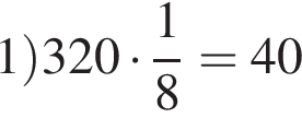 1 пра­вая круг­лая скоб­ка 320 умно­жить на дробь: чис­ли­тель: 1, зна­ме­на­тель: 8 конец дроби = 40 