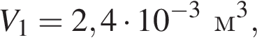 V_1=2,4 умно­жить на 10 в сте­пе­ни левая круг­лая скоб­ка минус 3 пра­вая круг­лая скоб­ка м в кубе ,