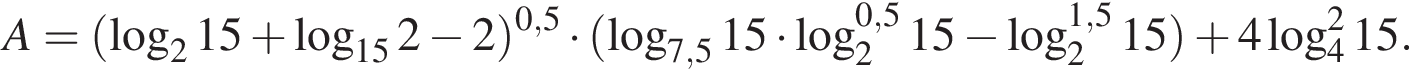 A= левая круг­лая скоб­ка ло­га­рифм по ос­но­ва­нию 2 15 плюс ло­га­рифм по ос­но­ва­нию левая круг­лая скоб­ка 15 пра­вая круг­лая скоб­ка 2 минус 2} пра­вая круг­лая скоб­ка в сте­пе­ни левая круг­лая скоб­ка 0,5 пра­вая круг­лая скоб­ка умно­жить на левая круг­лая скоб­ка ло­га­рифм по ос­но­ва­нию левая круг­лая скоб­ка 7,5 пра­вая круг­лая скоб­ка 15 умно­жить на ло­га­рифм по ос­но­ва­нию левая круг­лая скоб­ка 2 пра­вая круг­лая скоб­ка в сте­пе­ни левая круг­лая скоб­ка 0,5 пра­вая круг­лая скоб­ка 15 минус ло­га­рифм по ос­но­ва­нию левая круг­лая скоб­ка 2 пра­вая круг­лая скоб­ка в сте­пе­ни левая круг­лая скоб­ка 1,5 пра­вая круг­лая скоб­ка 15 пра­вая круг­лая скоб­ка плюс 4 ло­га­рифм по ос­но­ва­нию 4 в квад­ра­те 15.