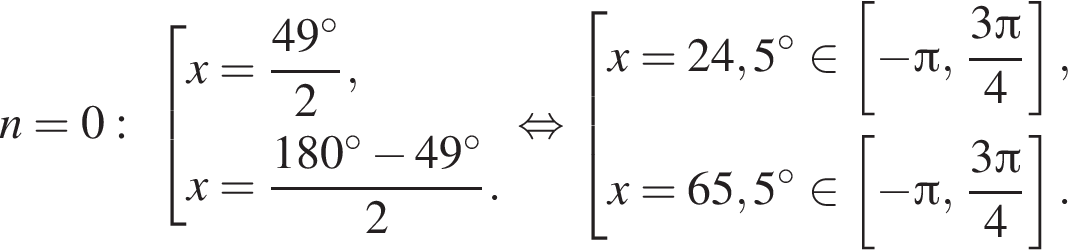 n=0: со­во­куп­ность вы­ра­же­ний x= дробь: чис­ли­тель: 49 гра­ду­сов, зна­ме­на­тель: 2 конец дроби ,x= дробь: чис­ли­тель: 180 гра­ду­сов минус 49 гра­ду­сов, зна­ме­на­тель: 2 конец дроби . конец со­во­куп­но­сти . рав­но­силь­но со­во­куп­ность вы­ра­же­ний x=24,5 гра­ду­сов при­над­ле­жит левая квад­рат­ная скоб­ка минус Пи , дробь: чис­ли­тель: 3 Пи , зна­ме­на­тель: 4 конец дроби пра­вая квад­рат­ная скоб­ка ,x=65,5 гра­ду­сов при­над­ле­жит левая квад­рат­ная скоб­ка минус Пи , дробь: чис­ли­тель: 3 Пи , зна­ме­на­тель: 4 конец дроби пра­вая квад­рат­ная скоб­ка . конец со­во­куп­но­сти . 