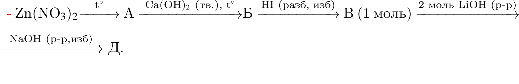 Zn левая круг­лая скоб­ка NO$_3$ пра­вая круг­лая скоб­ка $_2$\reactrarrow0pt1 cm\scriptsize t гра­ду­сов$ А \reactrarrow0pt2,5 cm\scriptsize Ca левая круг­лая скоб­ка OH пра­вая круг­лая скоб­ка $_2$ левая круг­лая скоб­ка тв. пра­вая круг­лая скоб­ка , t гра­ду­сов$\scriptsize Б \reactrarrow0pt2 cm\scriptsize HI левая круг­лая скоб­ка разб, изб пра­вая круг­лая скоб­ка В левая круг­лая скоб­ка 1 моль пра­вая круг­лая скоб­ка \reactrarrow0pt2,5 cm\scriptsize 2 моль LiOH левая круг­лая скоб­ка р минус р пра­вая круг­лая скоб­ка Г \reactrarrow0pt2,5 cm\scriptsize NaOH левая круг­лая скоб­ка р минус р,изб пра­вая круг­лая скоб­ка Д.