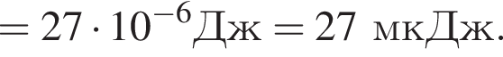 =27 умно­жить на 10 в сте­пе­ни левая круг­лая скоб­ка минус 6 пра­вая круг­лая скоб­ка Дж = 27мкДж.