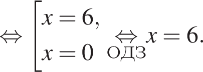  рав­но­силь­но со­во­куп­ность вы­ра­же­ний x=6,x=0 конец со­во­куп­но­сти . \undersetОДЗ\mathop рав­но­силь­но x=6.