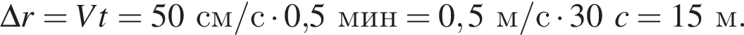\Delta r=Vt=50см/с умно­жить на 0,5мин = 0,5м/с умно­жить на 30c = 15м.