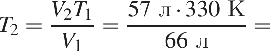 T_2= дробь: чис­ли­тель: V_2T_1, зна­ме­на­тель: V_1 конец дроби = дробь: чис­ли­тель: 57л умно­жить на 330К, зна­ме­на­тель: 66л конец дроби = 