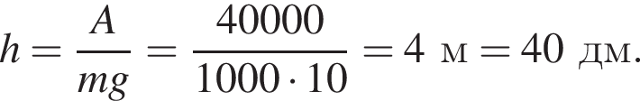 h= дробь: чис­ли­тель: A, зна­ме­на­тель: mg конец дроби = дробь: чис­ли­тель: 40000, зна­ме­на­тель: 1000 умно­жить на 10 конец дроби = 4м = 40дм. 