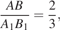  дробь: чис­ли­тель: AB, зна­ме­на­тель: A_1B_1 конец дроби = дробь: чис­ли­тель: 2, зна­ме­на­тель: 3 конец дроби , 