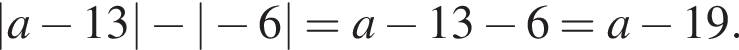 |a минус 13| минус | минус 6| = a минус 13 минус 6 = a минус 19.
