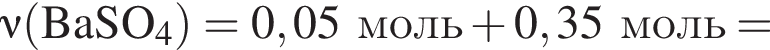 \nu\rm левая круг­лая скоб­ка BaSO_4 пра­вая круг­лая скоб­ка = 0,05 моль плюс 0,35 моль =