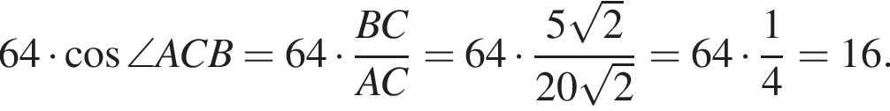 64 умно­жить на ко­си­нус \angle ACB = 64 умно­жить на дробь: чис­ли­тель: BC, зна­ме­на­тель: AC конец дроби = 64 умно­жить на дробь: чис­ли­тель: 5 ко­рень из 2 , зна­ме­на­тель: 20 ко­рень из 2 конец дроби = 64 умно­жить на дробь: чис­ли­тель: 1, зна­ме­на­тель: 4 конец дроби = 16. 
