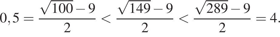0,5= дробь: чис­ли­тель: ко­рень из: на­ча­ло ар­гу­мен­та: 100 конец ар­гу­мен­та минус 9, зна­ме­на­тель: 2 конец дроби мень­ше дробь: чис­ли­тель: ко­рень из: на­ча­ло ар­гу­мен­та: 149 конец ар­гу­мен­та минус 9, зна­ме­на­тель: 2 конец дроби мень­ше дробь: чис­ли­тель: ко­рень из: на­ча­ло ар­гу­мен­та: 289 конец ар­гу­мен­та минус 9, зна­ме­на­тель: 2 конец дроби =4. 