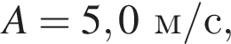 A = 5,0м/с ,