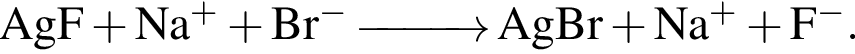 \ChemFormAgF плюс Na в сте­пе­ни левая круг­лая скоб­ка плюс пра­вая круг­лая скоб­ка плюс Br в сте­пе­ни левая круг­лая скоб­ка минус пра­вая круг­лая скоб­ка \reactrarrow0pt1 cm AgBr плюс Na в сте­пе­ни левая круг­лая скоб­ка плюс пра­вая круг­лая скоб­ка плюс F в сте­пе­ни левая круг­лая скоб­ка минус пра­вая круг­лая скоб­ка .