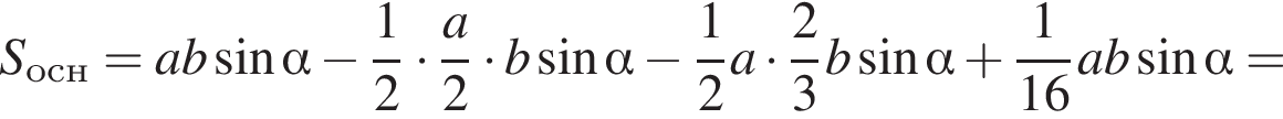 S_осн=ab синус альфа минус дробь: чис­ли­тель: 1, зна­ме­на­тель: 2 конец дроби умно­жить на дробь: чис­ли­тель: a, зна­ме­на­тель: 2 конец дроби умно­жить на b синус альфа минус дробь: чис­ли­тель: 1, зна­ме­на­тель: 2 конец дроби a умно­жить на дробь: чис­ли­тель: 2, зна­ме­на­тель: 3 конец дроби b синус альфа плюс дробь: чис­ли­тель: 1, зна­ме­на­тель: 16 конец дроби ab синус альфа = 