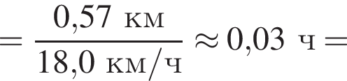 = дробь: чис­ли­тель: 0,57км, зна­ме­на­тель: 18,0км/ч конец дроби \approx 0,03ч = 