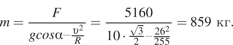 m = дробь: чис­ли­тель: F, зна­ме­на­тель: gcos альфа – дробь: чис­ли­тель: v в квад­ра­те , зна­ме­на­тель: R конец дроби конец дроби = дробь: чис­ли­тель: 5160, зна­ме­на­тель: 10 умно­жить на дробь: чис­ли­тель: ко­рень из: на­ча­ло ар­гу­мен­та: 3 конец ар­гу­мен­та , зна­ме­на­тель: 2 конец дроби – дробь: чис­ли­тель: 26 в квад­ра­те , зна­ме­на­тель: 255 конец дроби конец дроби = 859кг. 