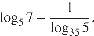  ло­га­рифм по ос­но­ва­нию 5 7 минус дробь: чис­ли­тель: 1, зна­ме­на­тель: ло­га­рифм по ос­но­ва­нию левая круг­лая скоб­ка 35 пра­вая круг­лая скоб­ка 5 конец дроби . 