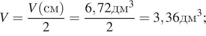 V= дробь: чис­ли­тель: V левая круг­лая скоб­ка см пра­вая круг­лая скоб­ка , зна­ме­на­тель: 2 конец дроби = дробь: чис­ли­тель: 6,72дм в кубе , зна­ме­на­тель: 2 конец дроби =3,36дм в кубе ; 