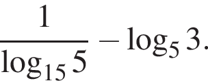  дробь: чис­ли­тель: 1, зна­ме­на­тель: ло­га­рифм по ос­но­ва­нию левая круг­лая скоб­ка 15 пра­вая круг­лая скоб­ка 5 конец дроби минус ло­га­рифм по ос­но­ва­нию 5 3. 