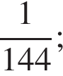  дробь: чис­ли­тель: 1, зна­ме­на­тель: 144 конец дроби ; 