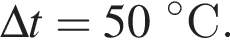 \Delta t = 50 гра­ду­совС.