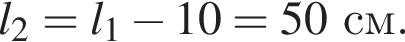l_2=l_1 минус 10=50см.