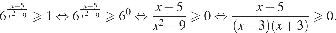 6 в сте­пе­ни левая круг­лая скоб­ка \texrstyle дробь: чис­ли­тель: x плюс 5, зна­ме­на­тель: x в квад­ра­те минус 9 конец дроби пра­вая круг­лая скоб­ка боль­ше или равно 1 рав­но­силь­но 6 в сте­пе­ни левая круг­лая скоб­ка \texrstyle дробь: чис­ли­тель: x плюс 5, зна­ме­на­тель: x в квад­ра­те минус 9 конец дроби пра­вая круг­лая скоб­ка боль­ше или равно 6 в сте­пе­ни 0 рав­но­силь­но дробь: чис­ли­тель: x плюс 5, зна­ме­на­тель: x в квад­ра­те минус 9 конец дроби боль­ше или равно 0 рав­но­силь­но дробь: чис­ли­тель: x плюс 5, зна­ме­на­тель: левая круг­лая скоб­ка x минус 3 пра­вая круг­лая скоб­ка левая круг­лая скоб­ка x плюс 3 пра­вая круг­лая скоб­ка конец дроби боль­ше или равно 0. 