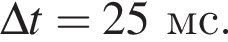 \Delta t = 25мс .