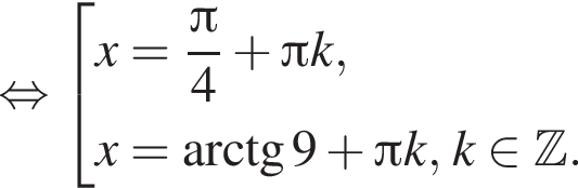  рав­но­силь­но со­во­куп­ность вы­ра­же­ний x= дробь: чис­ли­тель: Пи , зна­ме­на­тель: 4 конец дроби плюс Пи k,x= арк­тан­генс 9 плюс Пи k, k при­над­ле­жит Z . конец со­во­куп­но­сти . 