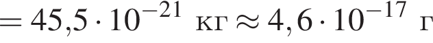 =45,5 умно­жить на 10 в сте­пе­ни левая круг­лая скоб­ка минус 21 пра­вая круг­лая скоб­ка кг\approx 4,6 умно­жить на 10 в сте­пе­ни левая круг­лая скоб­ка минус 17 пра­вая круг­лая скоб­ка г