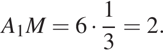A_1M = 6 умно­жить на дробь: чис­ли­тель: 1, зна­ме­на­тель: 3 конец дроби = 2.