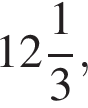 целая часть: 12, дроб­ная часть: чис­ли­тель: 1, зна­ме­на­тель: 3 ,