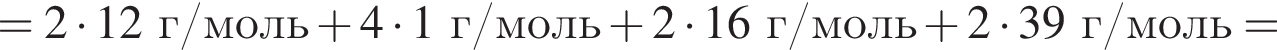 = 2 умно­жить на 12 г/моль плюс 4 умно­жить на 1 г/моль плюс 2 умно­жить на 16 г/моль плюс 2 умно­жить на 39 г/моль =